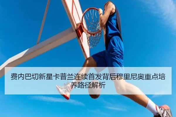 费内巴切新星卡普兰连续首发背后穆里尼奥重点培养路径解析