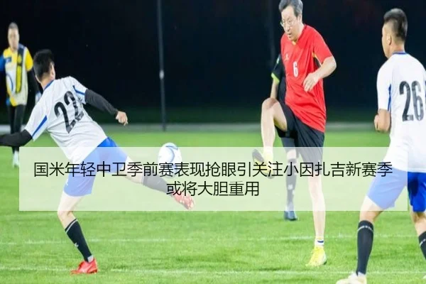 国米年轻中卫季前赛表现抢眼引关注小因扎吉新赛季或将大胆重用
